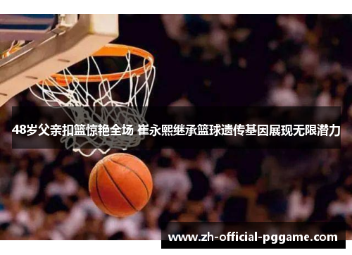 48岁父亲扣篮惊艳全场 崔永熙继承篮球遗传基因展现无限潜力