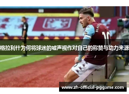 格拉利什为何将球迷的嘘声视作对自己的称赞与动力来源