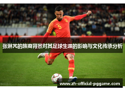 张琳芃的族裔背景对其足球生涯的影响与文化传承分析