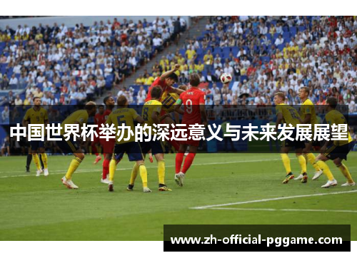 中国世界杯举办的深远意义与未来发展展望