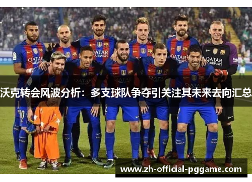 沃克转会风波分析：多支球队争夺引关注其未来去向汇总