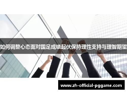 如何调整心态面对国足成绩起伏保持理性支持与理智期望