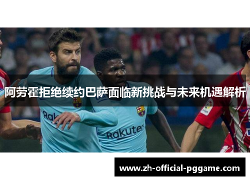 阿劳霍拒绝续约巴萨面临新挑战与未来机遇解析