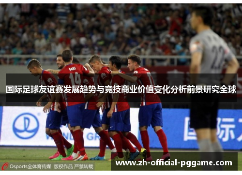 国际足球友谊赛发展趋势与竞技商业价值变化分析前景研究全球 国际足球友谊赛发展趋势与竞技商业价值变化分析前景研究全球