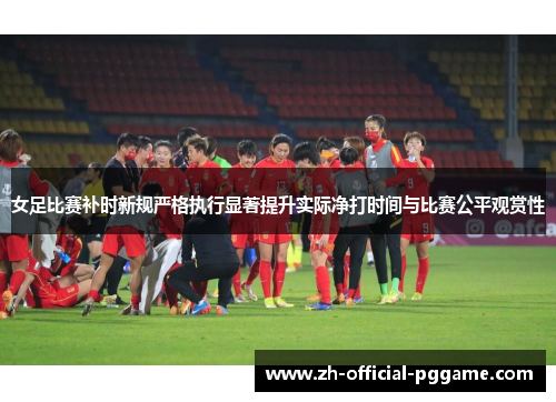女足比赛补时新规严格执行显著提升实际净打时间与比赛公平观赏性 女足比赛补时新规严格执行显著提升实际净打时间与比赛公平观赏性