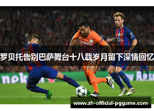 罗贝托告别巴萨舞台十八载岁月留下深情回忆