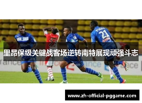 里昂保级关键战客场逆转南特展现顽强斗志 里昂保级关键战客场逆转南特展现顽强斗志